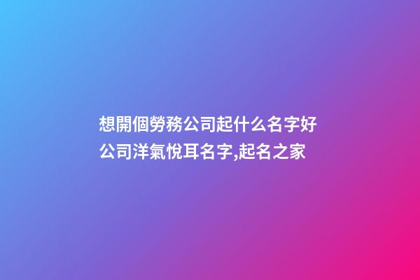 想開個勞務公司起什么名字好 公司洋氣悅耳名字,起名之家-第1張-公司起名-玄機派